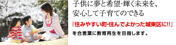 子供に夢と希望・輝く未来を、安心して子育てのできる『住みやすい町・住んでよかった城東区に!!』を合言葉に教育再生を目指します。